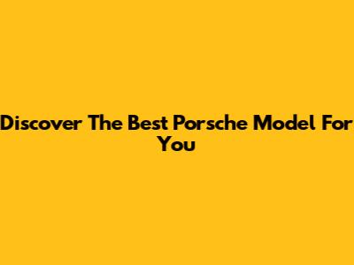 Discover The Best Porsche Model For You