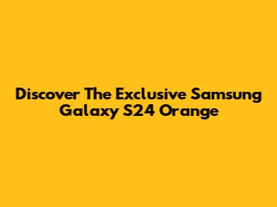 Discover The Exclusive Samsung Galaxy S24 Orange