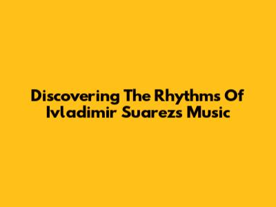 Discovering The Rhythms Of Ivladimir Suarez's Music