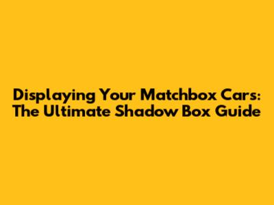 Displaying Your Matchbox Cars: The Ultimate Shadow Box Guide
