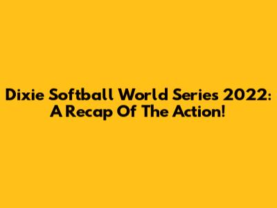 Dixie Softball World Series 2022: A Recap Of The Action!