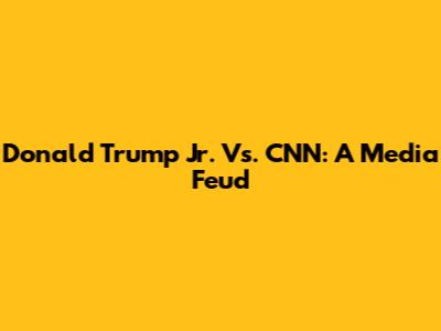 Donald Trump Jr. Vs. CNN: A Media Feud