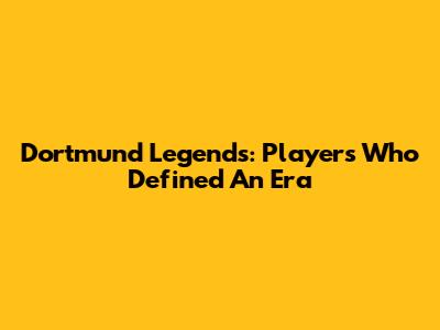Dortmund Legends: Players Who Defined An Era