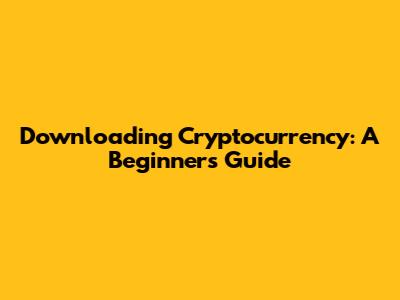 Downloading Cryptocurrency: A Beginner's Guide