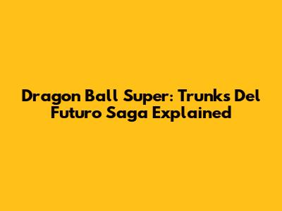 Dragon Ball Super: Trunks Del Futuro Saga Explained