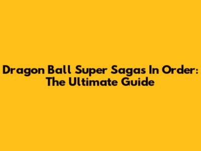 Dragon Ball Super Sagas In Order: The Ultimate Guide