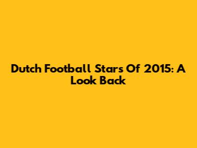 Dutch Football Stars Of 2015: A Look Back