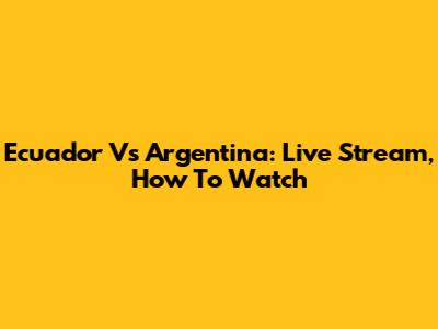 Ecuador Vs Argentina: Live Stream, How To Watch