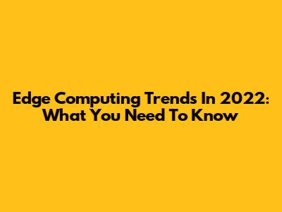 Edge Computing Trends In 2022: What You Need To Know
