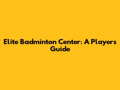 Elite Badminton Center: A Player's Guide