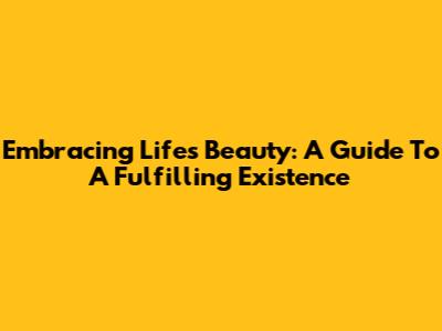 Embracing Life's Beauty: A Guide To A Fulfilling Existence