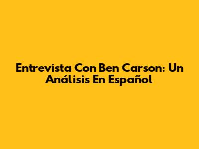 Entrevista Con Ben Carson: Un Análisis En Español