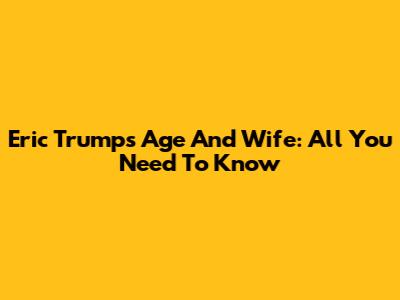 Eric Trump's Age And Wife: All You Need To Know