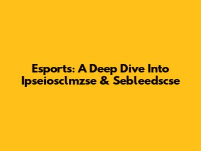 Esports: A Deep Dive Into Ipseiosclmzse & Sebleedscse