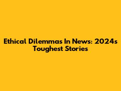 Ethical Dilemmas In News: 2024's Toughest Stories
