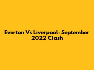 Everton Vs Liverpool: September 2022 Clash