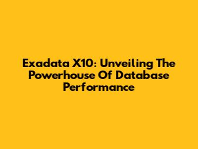 Exadata X10: Unveiling The Powerhouse Of Database Performance