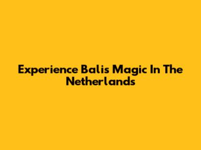 Experience Bali's Magic In The Netherlands