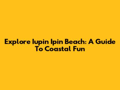 Explore Iupin Ipin Beach: A Guide To Coastal Fun