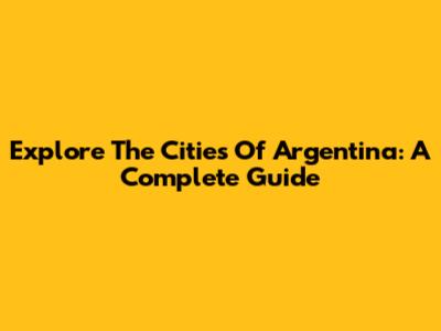 Explore The Cities Of Argentina: A Complete Guide