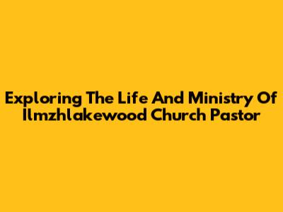 Exploring The Life And Ministry Of Ilmzhlakewood Church Pastor