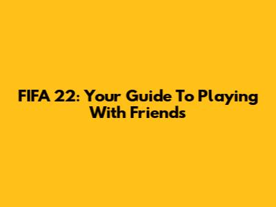 FIFA 22: Your Guide To Playing With Friends