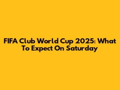 FIFA Club World Cup 2025: What To Expect On Saturday