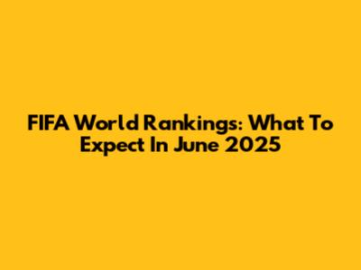 FIFA World Rankings: What To Expect In June 2025