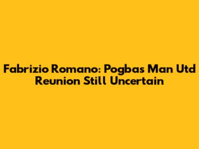 Fabrizio Romano: Pogba's Man Utd Reunion Still Uncertain