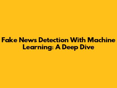 Fake News Detection With Machine Learning: A Deep Dive