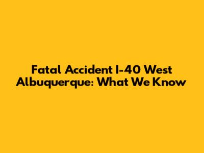Fatal Accident I-40 West Albuquerque: What We Know