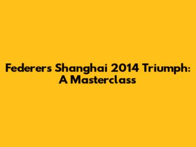 Federer's Shanghai 2014 Triumph: A Masterclass