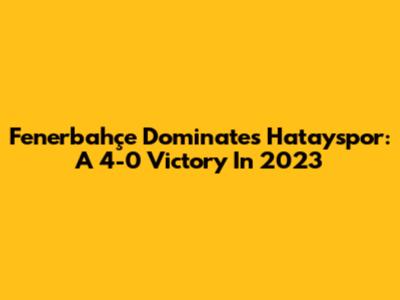 Fenerbahçe Dominates Hatayspor: A 4-0 Victory In 2023