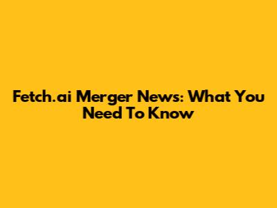 Fetch.ai Merger News: What You Need To Know