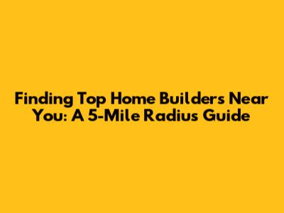 Finding Top Home Builders Near You: A 5-Mile Radius Guide