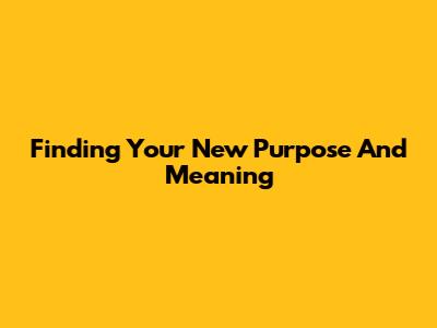 Finding Your New Purpose And Meaning