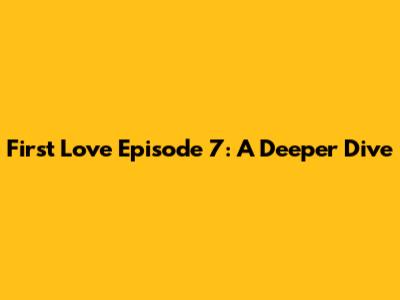 First Love Episode 7: A Deeper Dive