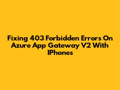 Fixing 403 Forbidden Errors On Azure App Gateway V2 With IPhones