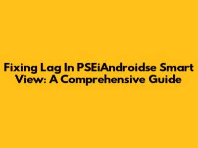 Fixing Lag In PSEiAndroidse Smart View: A Comprehensive Guide