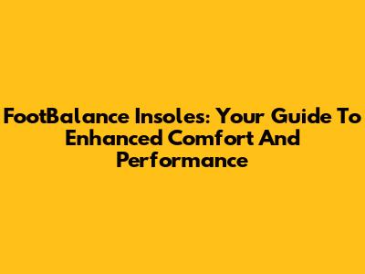 FootBalance Insoles: Your Guide To Enhanced Comfort And Performance