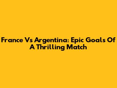 France Vs Argentina: Epic Goals Of A Thrilling Match