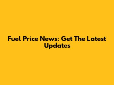 Fuel Price News: Get The Latest Updates