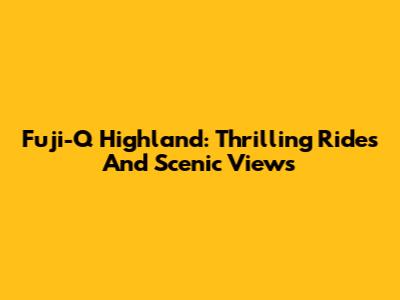 Fuji-Q Highland: Thrilling Rides And Scenic Views