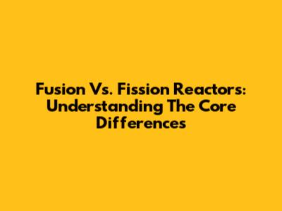 Fusion Vs. Fission Reactors: Understanding The Core Differences