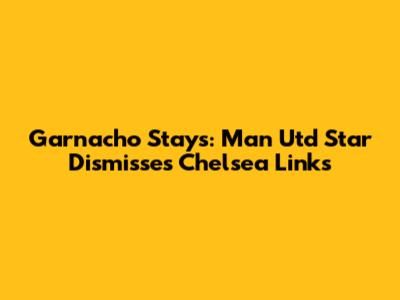 Garnacho Stays: Man Utd Star Dismisses Chelsea Links