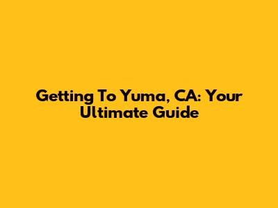 Getting To Yuma, CA: Your Ultimate Guide
