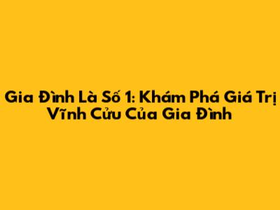 Gia Đình Là Số 1: Khám Phá Giá Trị Vĩnh Cửu Của Gia Đình