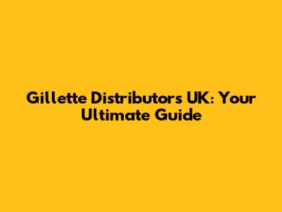 Gillette Distributors UK: Your Ultimate Guide