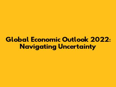 Global Economic Outlook 2022: Navigating Uncertainty