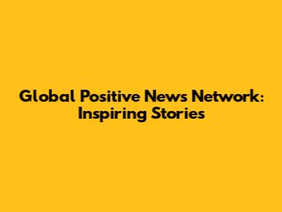 Global Positive News Network: Inspiring Stories